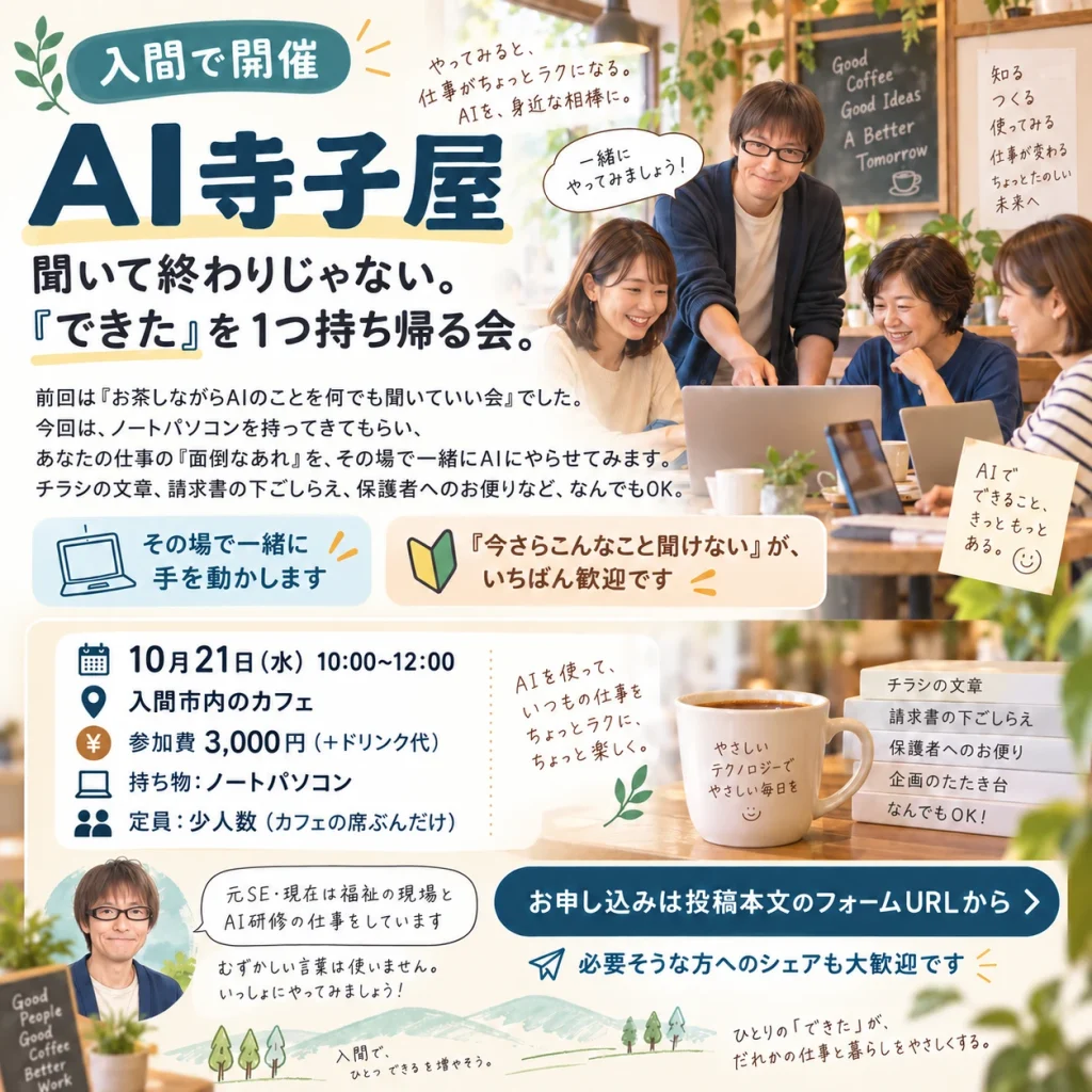 AI寺子屋(入間で開催)のチラシ。聞いて終わりじゃない、「できた」を1つ持ち帰る会。10月21日(水)10:00〜12:00、入間市内のカフェ、参加費3,000円(+ドリンク代)、持ち物はノートパソコン、定員は少人数(カフェの席ぶんだけ)。チラシの文章、請求書の下ごしらえ、保護者へのお便りなど、仕事の面倒な作業をその場で一緒にAIにやらせてみる。「今さらこんなこと聞けない」がいちばん歓迎
